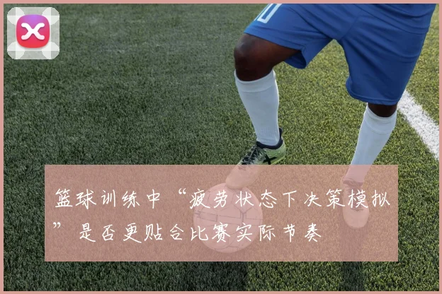 篮球训练中“疲劳状态下决策模拟”是否更贴合比赛实际节奏