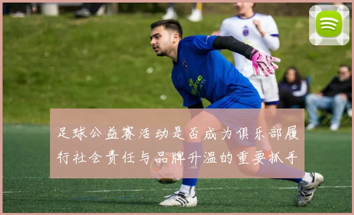 足球公益赛活动是否成为俱乐部履行社会责任与品牌升温的重要抓手