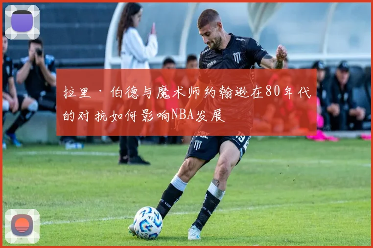 拉里·伯德与魔术师约翰逊在80年代的对抗如何影响NBA发展